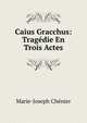 Caius Gracchus: Tragedie En Trois Actes, Marie-Joseph Ch?nier 