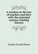 A treatise on the law of markets and fairs with the principal statutes relating thereto, Joseph Gerald Pease 
