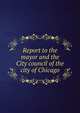 Report to the mayor and the City council of the city of Chicago, 