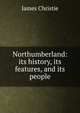 Northumberland: its history, its features, and its people, James Christie 
