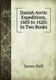 Danish Arctic Expeditions, 1605 to 1620: In Two Books, James Hall 