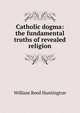 Catholic dogma: the fundamental truths of revealed religion, William Reed Huntington 