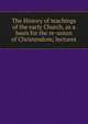 The History of teachings of the early Church, as a basis for the re-union of Christendom; lectures, 