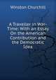 A Traveller in War-Time: With an Essay On the American Contribution and the Democratic Idea, Churchill Winston 