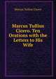 Marcus Tullius Cicero. Ten Orations with the Letters to His Wife, Marcus Tullius Cicero 