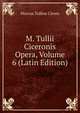 M. Tullii Ciceronis Opera, Volume 6 (Latin Edition), Marcus Tullius Cicero 