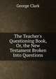 The Teacher's Questioning Book, Or, the New Testament Broken Into Questions, George Clark 