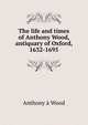 The life and times of Anthony Wood, antiquary of Oxford, 1632-1695, Anthony a Wood 