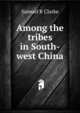 Among the tribes in South-west China, Samuel R Clarke 