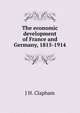 The economic development of France and Germany, 1815-1914, J H. Clapham 