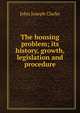 The housing problem; its history, growth, legislation and procedure, John Joseph Clarke 