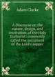A Discourse on the nature, design, and institution, of the Holy Eucharist: commonly called the sacrament of the Lord's supper, Adam Clarke 