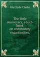 The little democracy, a text-book on community organization;, Ida Clyde Clarke 