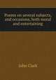 Poems on several subjects, and occasions, both moral and entertaining, John Clark 