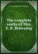 The complete works of Mrs. E. B. Browning, Elizabeth Barrett Browning 