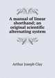 A manual of linear shorthand; an original scientific alternating system, Arthur Joseph Clay 