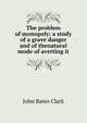 The problem of monopoly: a study of a grave danger and of thenatural mode of averting it, John Bates Clark 