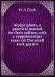Alpine plants, a practical manual for their culture, with a supplementary essay on The small rock-garden, W. A. Clark 