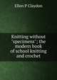 Knitting without "specimens"; the modern book of school knitting and crochet, Ellen P Claydon 