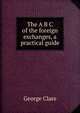 The A B C of the foreign exchanges, a practical guide, George Clare 