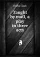 Taught by mail, a play in three acts, Hollis Clark 