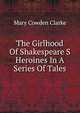 The Girlhood Of Shakespeare S Heroines In A Series Of Tales, Mary Cowden Clarke 