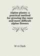 Alpine plants: a practical method for growing the rarer and more difficult alpine flowers, W A Clark 