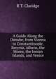 A Guide Along the Danube, from Vienna to Constantinople, Smyrna, Athens, the Morea, the Ionian Islands, and Venice, R T. Claridge 