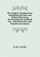 The Angler's Desideratum: Containing the Best and Fullest Directions for Dressing the Artificial Fly . with Some New and Valuable Inventions, R M. Clarke 