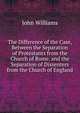 The Difference of the Case, Between the Separation of Protestants from the Church of Rome, and the Separation of Dissenters from the Church of England, Williams, John 
