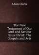 The New Testament of Our Lord and Saviour Jesus Christ: The Gospels and Acts, Adam Clarke 