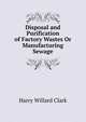 Disposal and Purification of Factory Wastes Or Manufacturing Sewage, Harry Willard Clark 