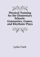 Physical Training for the Elementary Schools: Gymnastics, Games, and Rhythmic Plays, Lydia Clark 