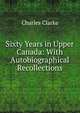 Sixty Years in Upper Canada: With Autobiographical Recollections, Charles Clarke 