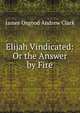 Elijah Vindicated: Or the Answer by Fire, James Osgood Andrew Clark 