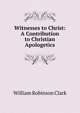 Witnesses to Christ: A Contribution to Christian Apologetics, William Robinson Clark 