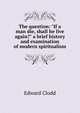 The question: "If a man die, shall he live again?" a brief history and examination of modern spiritualism, Edward Clodd 