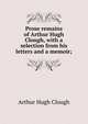 Prose remains of Arthur Hugh Clough, with a selection from his letters and a memoir;, Arthur Hugh Clough 