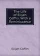 The Life of Elijah Coffin: With a Reminiscence, Elijah Coffin 