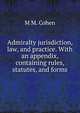Admiralty jurisdiction, law, and practice. With an appendix, containing rules, statutes, and forms, M M. Cohen 
