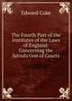 The Fourth Part of the Institutes of the Laws of England: Concerning the Jurisdiction of Courts, Edward Coke 