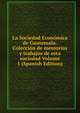 La Sociedad Economica de Guatemala.Coleccion de memorias y trabajos de esta sociedad Volume 1 (Spanish Edition), 
