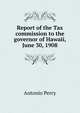 Report of the Tax commission to the governor of Hawaii, June 30, 1908, Antonio Perry 