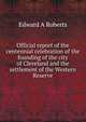 Official report of the centennial celebration of the founding of the city of Cleveland and the settlement of the Western Reserve, Edward A Roberts 