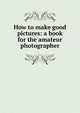 How to make good pictures: a book for the amateur photographer, 