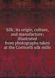 Silk; its origin, culture, and manufacture; illustrated from photographs taken at the Corticelli silk mills, 