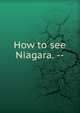 How to see Niagara. --, 
