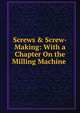Screws & Screw-Making: With a Chapter On the Milling Machine ., 