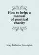 How to help; a manual of practical charity, Mary Katharine Conyngton 