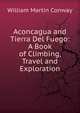 Aconcagua and Tierra Del Fuego: A Book of Climbing, Travel and Exploration, William Martin Conway 